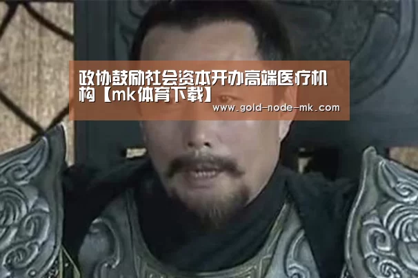 政协鼓励社会资本开办高端医疗机构【mk体育下载】(图1) mk体育下载